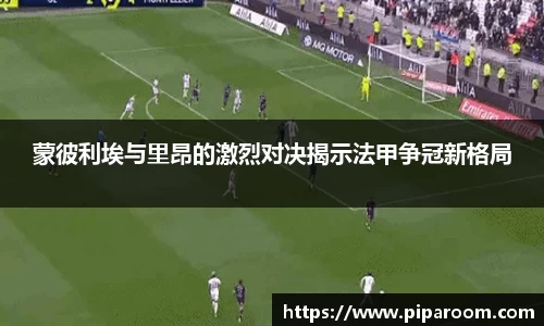蒙彼利埃与里昂的激烈对决揭示法甲争冠新格局