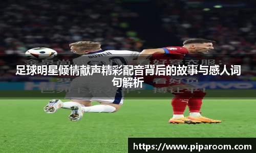 足球明星倾情献声精彩配音背后的故事与感人词句解析